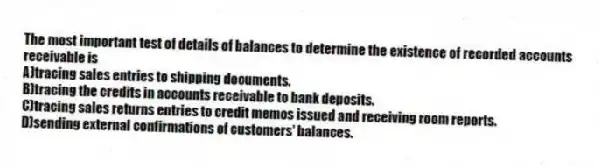 The most important test of details of balances to determine the existence of recorded accounts receivable is
A)tracing sales entries to shipping documents.
B)tracing the credits in accounts receivable to bank deposits.
C)tracing sales returns entries to credit memos issued and receiving room reports.
D)sending external confirmations of customers' balances.