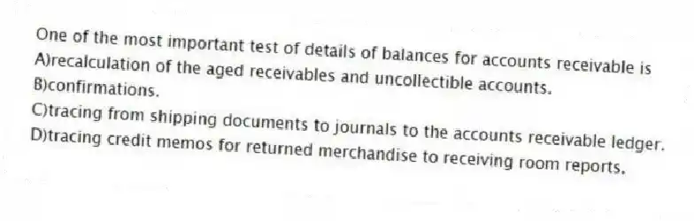 One of the most important test of details of balances for accounts receivable is
A)recalculation of the aged receivables and uncollectible accounts.
B)confirmations.
C)tracing from shipping documents to journals to the accounts receivable ledger.
D)tracing credit memos for returned merchandise to receiving room reports.