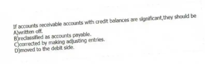 If accounts receivable accounts with credit balances are significant,they should be
A)written off.
B)reclassified as accounts payable.
C)corrected by making adjusting entries.
D)moved to the debit side.