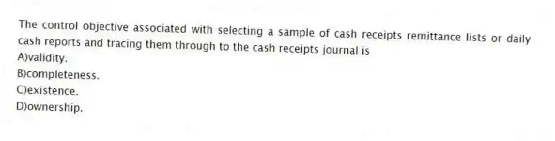 The control objective associated with selecting a sample of cash receipts remittance lists or daily cash reports and tracing them through to the cash receipts journal is
A)validity.
B)completeness.
C)existence.
D)ownership.