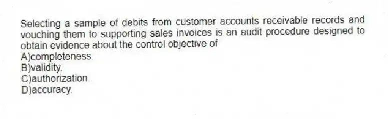 Selecting a sample of debits from customer accounts receivable records and vouching them to supporting sales invoices is an audit procedure designed to obtain evidence about the control objective of
A)completeness.
B)validity.
C)authorization.
D)accuracy.