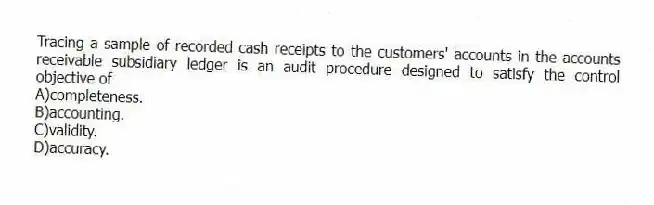 Tracing a sample of recorded cash receipts to the customers' accounts in the accounts receivable subsidiary ledger is an audit procedure designed to satisfy the control objective of
A)completeness.
B)accounting.
C)validity.
D)accuracy.