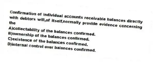 Confirmation of individual accounts receivable balances directly with debtors will,of itself,normally provide evidence concerning the
A)collectability of the balances confirmed.
B)ownership of the balances confirmed.
C)existence of the balances confirmed.
D)internal control over balances confirmed.