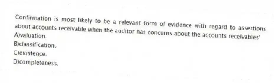 Confirmation is most likely to be a relevant form of evidence with regard to assertions about accounts receivable when the auditor has concerns about the accounts receivables'
A)valuation.
B)classification.
C)existence.
D)completeness.