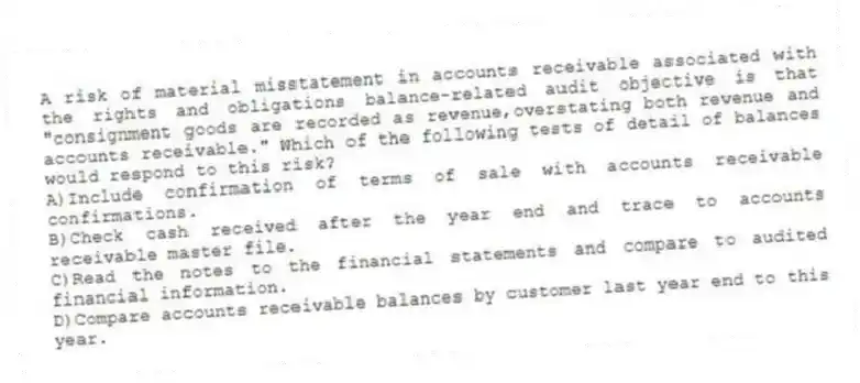 A risk of material misstatement in accounts receivable associated with the rights and obligations balance-related audit objective is that "consignment goods are recorded as revenue,overstating both revenue and accounts receivable." Which of the following tests of detail of balances would respond to this risk?
A)Include confirmation of terms of sale with accounts receivable confirmations.
B)Check cash received after the year end and trace to accounts receivable master file.
C)Read the notes to the financial statements and compare to audited financial information.
D)Compare accounts receivable balances by customer last year end to this year.