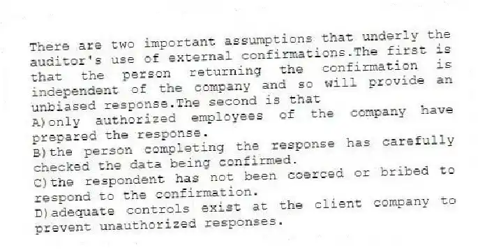 There are two important assumptions that underly the auditor's use of external confirmations.The first is that the person returning the confirmation is independent of the company and so will provide an unbiased response.The second is that
A)only authorized employees of the company have prepared the response.
B)the person completing the response has carefully checked the data being confirmed.
C)the respondent has not been coerced or bribed to respond to the confirmation.
D)adequate controls exist at the client company to prevent unauthorized responses.