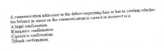 A communication addressed to the debtor requesting him or her to confirm whether the balance as stated on the communication is correct or incorrect is a
A)legal confirmation.
B)negative confirmation.
C)positive confirmation.
D)bank confirmation.