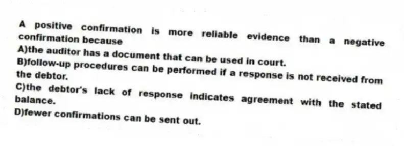 A positive confirmation is more reliable evidence than a negative confirmation because
A)the auditor has a document that can be used in court.
B)follow-up procedures can be performed if a response is not received from the debtor.
C)the debtor's lack of response indicates agreement with the stated balance.
D)fewer confirmations can be sent out.