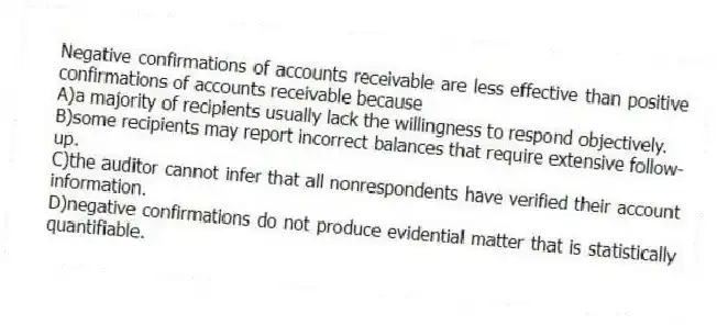 Negative confirmations of accounts receivable are less effective than positive confirmations of accounts receivable because
A)a majority of recipients usually lack the willingness to respond objectively.
B)some recipients may report incorrect balances that require extensive follow-up.
C)the auditor cannot infer that all nonrespondents have verified their account information.
D)negative confirmations do not produce evidential matter that is statistically quantifiable.