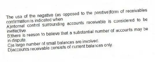 The use of the negative (as opposed to the positive)form of receivables confirmation is indicated when
A)internal control surrounding accounts receivable is considered to be ineffective.
B)there is reason to believe that a substantial number of accounts may be in dispute.
C)a large number of small balances are involved.
D)accounts receivable consists of current balances only.
