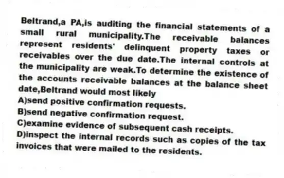 Beltrand,a PA,is auditing the financial statements of a small rural municipality.The receivable balances represent residents' delinquent property taxes or receivables over the due date.The internal controls at the municipality are weak.To determine the existence of the accounts receivable balances at the balance sheet date,Beltrand would most likely
A)send positive confirmation requests.
B)send negative confirmation request.
C)examine evidence of subsequent cash receipts.
D)inspect the internal records such as copies of the tax invoices that were mailed to the residents.
