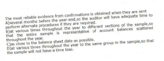 The most reliable evidence from confirmations is obtained when they are sent
A)several months before the year-end,so the auditor will have adequate time to perform alternate procedures if they are required.
B)at various times throughout the year to different sections of the sample,so that the entire sample is representative of account balances scattered throughout the year.
C)as close to the balance sheet date as possible.
D)at various times throughout the year to the same group in the sample,so that the sample will not have a time bias.