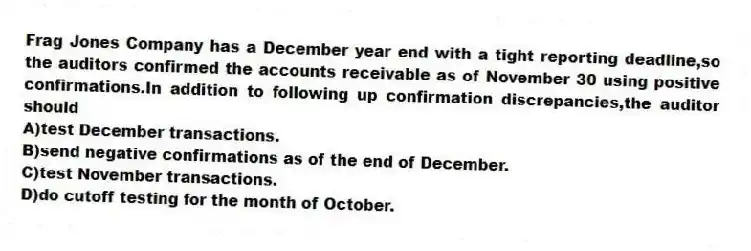 Frag Jones Company has a December year end with a tight reporting deadline,so the auditors confirmed the accounts receivable as of November 30 using positive confirmations.In addition to following up confirmation discrepancies,the auditor should
A)test December transactions.
B)send negative confirmations as of the end of December.
C)test November transactions.
D)do cutoff testing for the month of October.
