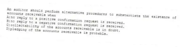 An auditor should perform alternative procedures to substantiate the existence of accounts receivable when
A)no reply to a positive confirmation request is received.
B)no reply to a negative confirmation request is received.
C)collectability of the accounts receivable is in doubt.
D)pledging of the accounts receivable is probable.