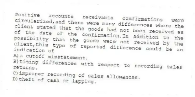 Positive accounts receivable confirmations were circularized,and there were many differences where the client stated that the goods had not been received as of the date of the confirmation.In addition to the possibility that the goods were not received by the client,this type of reported difference could be an indication of
A)a cutoff misstatement.
B)timing differences with respect to recording sales returns.
C)improper recording of sales allowances.
D)theft of cash or lapping.