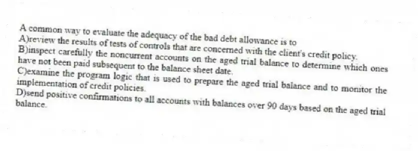 A common way to evaluate the adequacy of the bad debt allowance is to
A)review the results of tests of controls that are concerned with the client's credit policy.
B)inspect carefully the noncurrent accounts on the aged trial balance to determine which ones have not been paid subsequent to the balance sheet date.
C)examine the program logic that is used to prepare the aged trial balance and to monitor the implementation of credit policies.
D)send positive confirmations to all accounts with balances over 90 days based on the aged trial balance.