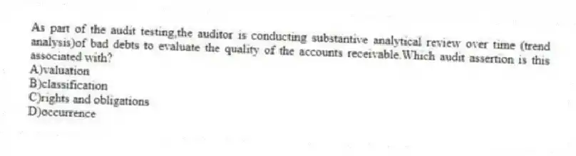 As part of the audit testing,the auditor is conducting substantive analytical review over time (trend analysis)of bad debts to evaluate the quality of the accounts receivable.Which audit assertion is this associated with?
A)valuation
B)classification
C)rights and obligations
D)occurrence