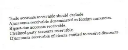 Trade accounts receivable should exclude
A)accounts receivable denominated in foreign currencies.
B)past-due accounts receivable.
C)related party accounts receivable.
D)accounts receivable of clients entitled to receive discounts.