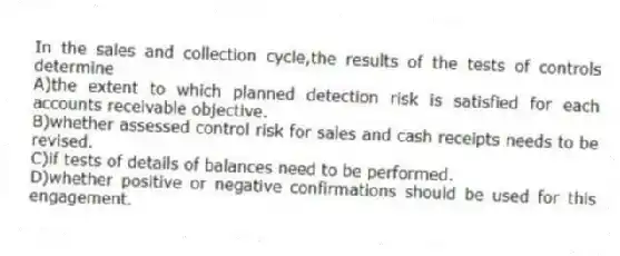 In the sales and collection cycle,the results of the tests of controls determine
A)the extent to which planned detection risk is satisfied for each accounts receivable objective.
B)whether assessed control risk for sales and cash receipts needs to be revised.
C)if tests of details of balances need to be performed.
D)whether positive or negative confirmations should be used for this engagement.