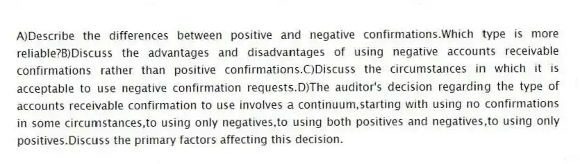 A)Describe the differences between positive and negative confirmations.Which type is more reliable?B)Discuss the advantages and disadvantages of using negative accounts receivable confirmations rather than positive confirmations.C)Discuss the circumstances in which it is acceptable to use negative confirmation requests.D)The auditor's decision regarding the type of accounts receivable confirmation to use involves a continuum,starting with using no confirmations in some circumstances,to using only negatives,to using both positives and negatives,to using only positives.Discuss the primary factors affecting this decision.