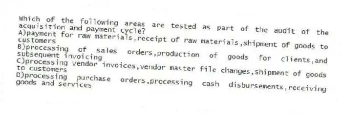 Which of the following areas are tested as part of the audit of the acquisition and payment cycle?
A)payment for raw materials,receipt of raw materials,shipment of goods to customers
B)processing of sales orders,production of goods for clients,and subsequent invoicing
C)processing vendor invoices,vendor master file changes,shipment of goods to customers
D)processing purchase orders,processing cash disbursements,receiving goods and services