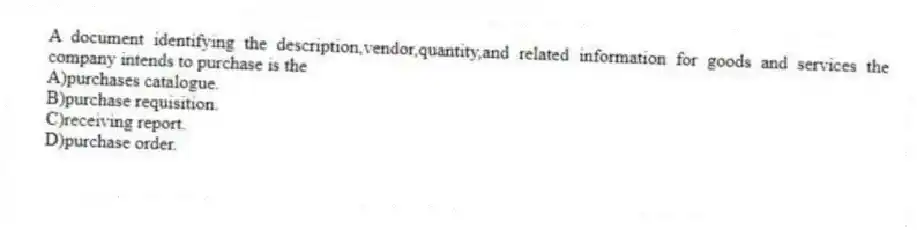 A document identifying the description,vendor,quantity,and related information for goods and services the company intends to purchase is the
A)purchases catalogue.
B)purchase requisition.
C)receiving report.
D)purchase order.