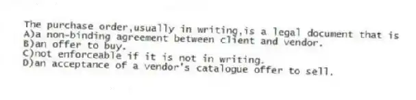 The purchase order,usually in writing,is a legal document that is
A)a non-binding agreement between client and vendor.
B)an offer to buy.
C)not enforceable if it is not in writing.
D)an acceptance of a vendor's catalogue offer to sell.