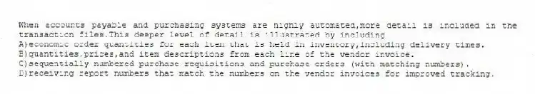 When accounts payable and purchasing systems are highly automated,more detail is included in the transaction files.This deeper level of detail is illustrated by including
A)economic order quantities for each item that is held in inventory,including delivery times.
B)quantities,prices,and item descriptions from each line of the vendor invoice.
C)sequentially numbered purchase requisitions and purchase orders (with matching numbers).
D)receiving report numbers that match the numbers on the vendor invoices for improved tracking.
