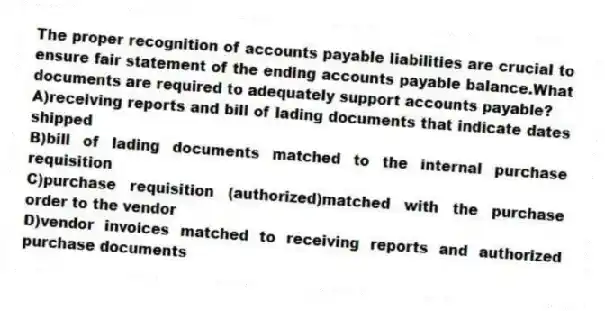 The proper recognition of accounts payable liabilities are crucial to ensure fair statement of the ending accounts payable balance.What documents are required to adequately support accounts payable?
A)receiving reports and bill of lading documents that indicate dates shipped
B)bill of lading documents matched to the internal purchase requisition
C)purchase requisition (authorized)matched with the purchase order to the vendor
D)vendor invoices matched to receiving reports and authorized purchase documents