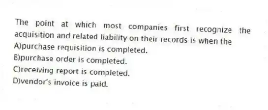 The point at which most companies first recognize the acquisition and related liability on their records is when the
A)purchase requisition is completed.
B)purchase order is completed.
C)receiving report is completed.
D)vendor's invoice is paid.