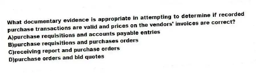 What documentary evidence is appropriate in attempting to determine if recorded purchase transactions are valid and prices on the vendors' invoices are correct?
A)purchase requisitions and accounts payable entries
B)purchase requisitions and purchases orders
C)receiving report and purchase orders
D)purchase orders and bid quotes