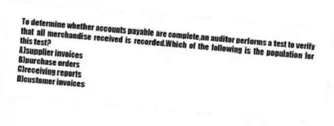 To determine whether accounts payable are complete,an auditor performs a test to verify that all merchandise received is recorded.Which of the following is the population for this test?
A)supplier invoices
B)purchase orders
C)receiving reports
D)customer invoices