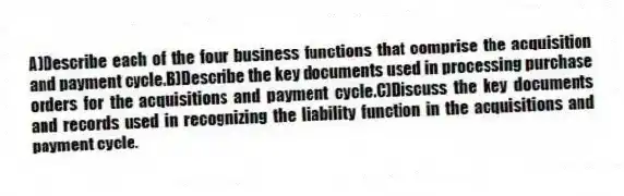 A)Describe each of the four business functions that comprise the acquisition and payment cycle.B)Describe the key documents used in processing purchase orders for the acquisitions and payment cycle.C)Discuss the key documents and records used in recognizing the liability function in the acquisitions and payment cycle.
