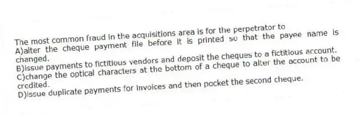 The most common fraud in the acquisitions area is for the perpetrator to
A)alter the cheque payment file before it is printed so that the payee name is changed.
B)issue payments to fictitious vendors and deposit the cheques to a fictitious account.
C)change the optical characters at the bottom of a cheque to alter the account to be credited.
D)issue duplicate payments for invoices and then pocket the second cheque.