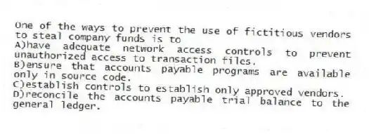 One of the ways to prevent the use of fictitious vendors to steal company funds is to
A)have adequate network access controls to prevent unauthorized access to transaction files.
B)ensure that accounts payable programs are available only in source code.
C)establish controls to establish only approved vendors.
D)reconcile the accounts payable trial balance to the general ledger.