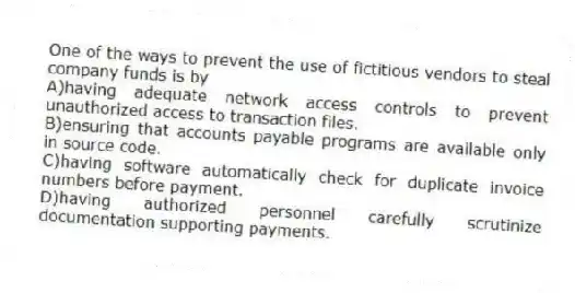 One of the ways to prevent the use of fictitious vendors to steal company funds is by
A)having adequate network access controls to prevent unauthorized access to transaction files.
B)ensuring that accounts payable programs are available only in source code.
C)having software automatically check for duplicate invoice numbers before payment.
D)having authorized personnel carefully scrutinize documentation supporting payments.