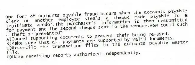 One form of accounts payable fraud occurs when the accounts payable clerk or another employee steals a cheque made payable to a legitimate vendor.The purchaser's information is then resubmitted for payment and the second cheque sent to the vendor.How could such a theft be prevented?
A)Cancel supporting documents to prevent their being re-used.
B)Make sure that all payments are supported by valid documents.
C)Reconcile the transaction files to the accounts payable master file.
D)Have receiving reports authorized independently.