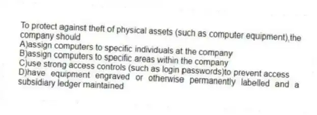 To protect against theft of physical assets (such as computer equipment),the company should
A)assign computers to specific individuals at the company
B)assign computers to specific areas within the company
C)use strong access controls (such as login passwords)to prevent access
D)have equipment engraved or otherwise permanently labelled and a subsidiary ledger maintained