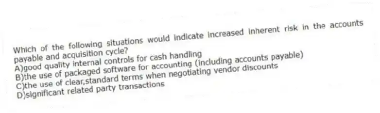 Which of the following situations would indicate increased inherent risk in the accounts payable and acquisition cycle?
A)good quality internal controls for cash handling
B)the use of packaged software for accounting (including accounts payable)
C)the use of clear,standard terms when negotiating vendor discounts
D)significant related party transactions