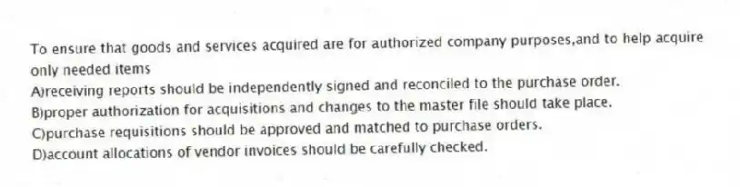 To ensure that goods and services acquired are for authorized company purposes,and to help acquire only needed items
A)receiving reports should be independently signed and reconciled to the purchase order.
B)proper authorization for acquisitions and changes to the master file should take place.
C)purchase requisitions should be approved and matched to purchase orders.
D)account allocations of vendor invoices should be carefully checked.