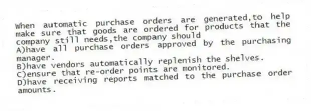 When automatic purchase orders are generated,to help make sure that goods are ordered for products that the company still needs,the company should
A)have all purchase orders approved by the purchasing manager.
B)have vendors automatically replenish the shelves.
C)ensure that re-order points are monitored.
D)have receiving reports matched to the purchase order amounts.