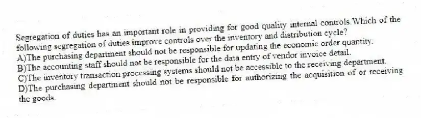 Segregation of duties has an important role in providing for good quality internal controls.Which of the following segregation of duties improve controls over the inventory and distribution cycle?
A)The purchasing department should not be responsible for updating the economic order quantity.
B)The accounting staff should not be responsible for the data entry of vendor invoice detail.
C)The inventory transaction processing systems should not be accessible to the receiving department.
D)The purchasing department should not be responsible for authorizing the acquisition of or receiving the goods.