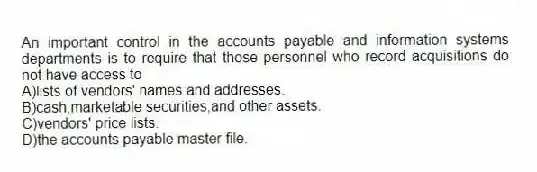 An important control in the accounts payable and information systems departments is to require that those personnel who record acquisitions do not have access to
A)lists of vendors' names and addresses.
B)cash,marketable securities,and other assets.
C)vendors' price lists.
D)the accounts payable master file.