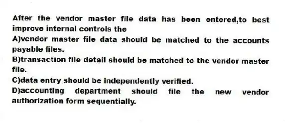 After the vendor master file data has been entered,to best improve internal controls the
A)vendor master file data should be matched to the accounts payable files.
B)transaction file detail should be matched to the vendor master file.
C)data entry should be independently verified.
D)accounting department should file the new vendor authorization form sequentially.