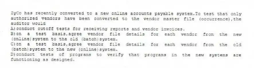 ZyCo has recently converted to a new online accounts payable system.To test that only authorized vendors have been converted to the vendor master file (occurrence),the auditor would
A)conduct cutoff tests for receiving reports and vendor invoices.
B)on a test basis,agree vendor file details for each vendor from the new (online)system to the old (batch)system.
C)on a test basis,agree vendor file details for each vendor from the old (batch)system to the new (online)system.
D)conduct tests of programs to verify that programs in the new systems are functioning as designed.