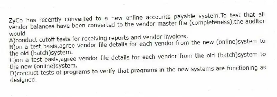 ZyCo has recently converted to a new online accounts payable system.To test that all vendor balances have been converted to the vendor master file (completeness),the auditor would
A)conduct cutoff tests for receiving reports and vendor invoices.
B)on a test basis,agree vendor file details for each vendor from the new (online)system to the old (batch)system.
C)on a test basis,agree vendor file details for each vendor from the old (batch)system to the new (online)system.
D)conduct tests of programs to verify that programs in the new systems are functioning as designed.