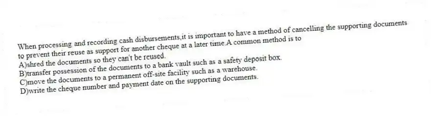 When processing and recording cash disbursements,it is important to have a method of cancelling the supporting documents to prevent their reuse as support for another cheque at a later time.A common method is to
A)shred the documents so they can't be reused.
B)transfer possession of the documents to a bank vault such as a safety deposit box.
C)move the documents to a permanent off-site facility such as a warehouse.
D)write the cheque number and payment date on the supporting documents.
