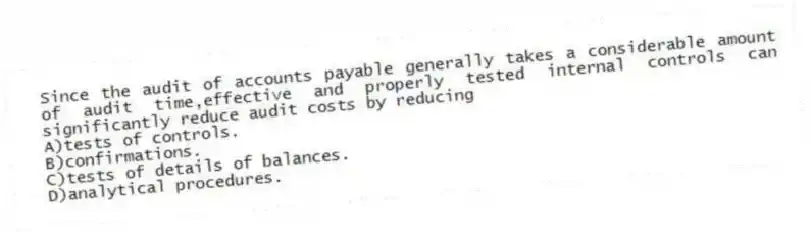 Since the audit of accounts payable generally takes a considerable amount of audit time,effective and properly tested internal controls can significantly reduce audit costs by reducing
A)tests of controls.
B)confirmations.
C)tests of details of balances.
D)analytical procedures.