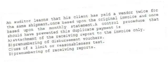 An auditor learns that his client has paid a vendor twice for the same shipment,once based upon the original invoice and once based upon the monthly statement.A control procedure that should have prevented this duplicate payment is
A)attachment of the receiving report to the invoice only.
B)prenumbering of disbursement vouchers.
C)use of a limit or reasonableness test.
D)prenumbering of receiving reports.