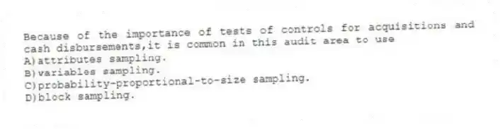 Because of the importance of tests of controls for acquisitions and cash disbursements,it is common in this audit area to use
A)attributes sampling.
B)variables sampling.
C)probability-proportional-to-size sampling.
D)block sampling.